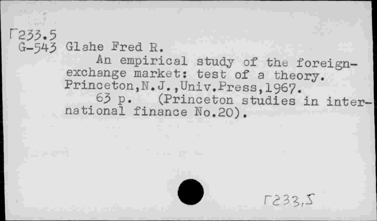 ﻿F233.5
G-543 Glahe Fred R.
An empirical study of the foreign-exchange market: test of a theory. Princeton,N.J.,Univ.Press, 196?.
63 p. (Princeton studies in inter national finance No.20).